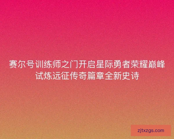 赛尔号训练师之门开启星际勇者荣耀巅峰试炼远征传奇篇章全新史诗