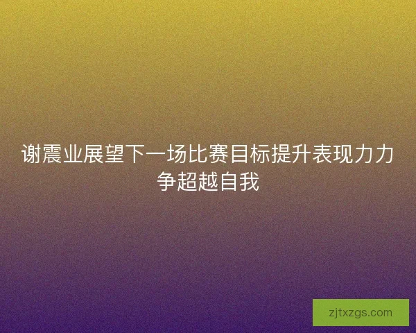 谢震业展望下一场比赛目标提升表现力力争超越自我