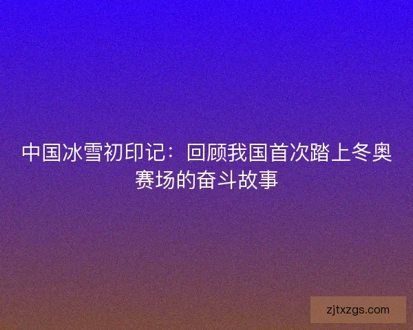 中国冰雪初印记：回顾我国首次踏上冬奥赛场的奋斗故事