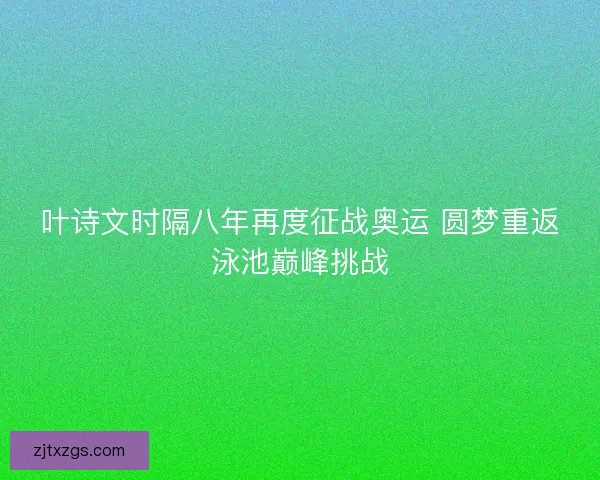 叶诗文时隔八年再度征战奥运 圆梦重返泳池巅峰挑战