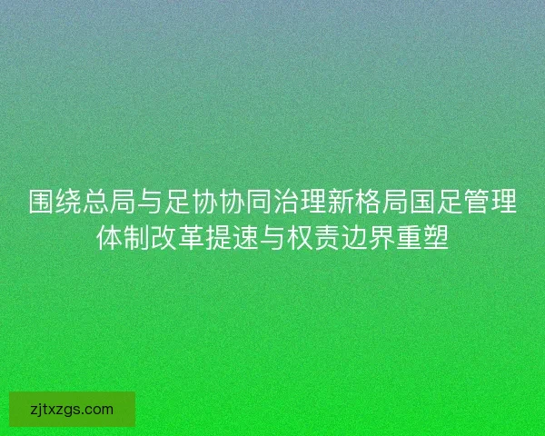 围绕总局与足协协同治理新格局国足管理体制改革提速与权责边界重塑