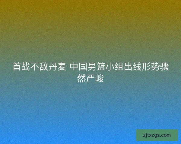 首战不敌丹麦 中国男篮小组出线形势骤然严峻